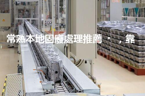 常熟本地固廢處理推薦，靠譜的都在這兒啦！